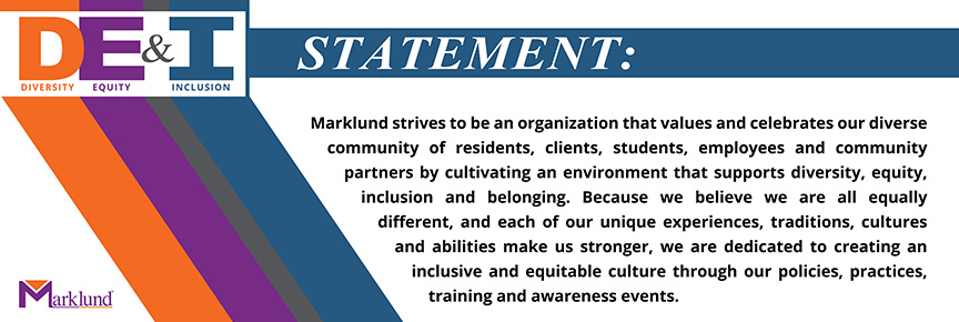 Diversity, Equity and Inclusion Statement: Marklund strives to be an organization that values and celebrates our diverse community of residents, clients, students, employees and community partners by cultivating an environment that supports diversity, equity, inclusion and belonging. Because we believe we are all equally different, and each of our unique experiences, traditions, cultures and abilities make us stronger, we are dedicated to creating an inclusive and equitable culture through our policies, practices, training and awareness events.