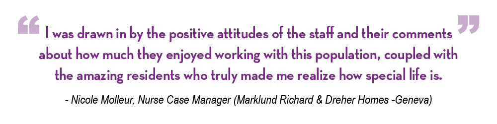 Nicole Molleur, nurse case manager said, "I was drawn in by the positive attitudes of the staff and their comments about how much they enjoyed working with this population, coupled with the amazing residents who truly made me realize how special life is."