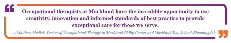 Matthew Medick, Doctor of Occupational Therapy at Marklund Philip Center and Marklund Day School in Bloomingdale said "Occupational therapists at Marklund have the incredible opportunity to use creativity, innovation and informed standards of best practice to provide exceptional care for those we serve."