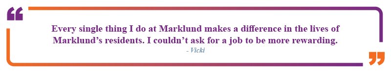 Vicki said, "Every single thing I do at Marklund makes a difference in the lives of Marklund's residents. I couldn't ask for a job to be more rewarding."