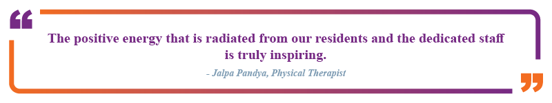 Jalpa Pandya, physical therapist said, "The positive energy that is radiated from our residents and the dedicated staff is truly inspiring."