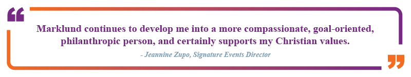 Jeaninne Zupo, Signature Events Director said "Marklund continues to develop me into a more compassionate, goal-oriented, philanthropic person, and certainly supports my Christian values."