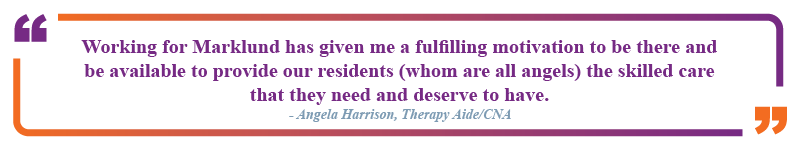 Angela Harrison, therapy aide and CNA said "Working for Marklund has given me a fulfilling motivation to be there and be available to provide our residents (whom are all angels) the skilled care that they need and deserve to have."