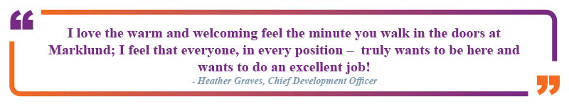 Heather Graves, Chief Development Officer said "I love the warm and welcoming feel the minute you walk in the doors at Marklund; I feel that everyone, in every position - truly wants to be here and wants to do an excellent job!"