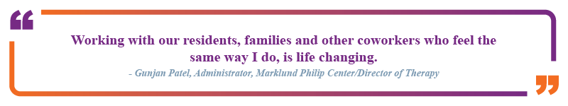 Gunjan Patel, Administrator at Marklund Philip Center and Director of Therapy said "Working with our residents, families and other coworkers who feel the same way I do, is life changing."