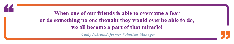 Cathy Nikrandt, former volunteer manager said "When one of our friends is able to overcome a fear or do soemthing no one thought they would ever be able to do, we all become a part of that miracle!"