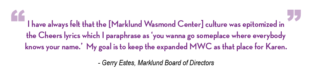 I have always felt that the [Marklund Wasmond Center] culture was epitomized in the Cheers lyrics which I paraphrase as ‘you wanna go someplace where everybody knows your name.’ My goal is to keep the expanded MWC as that place for Karen.