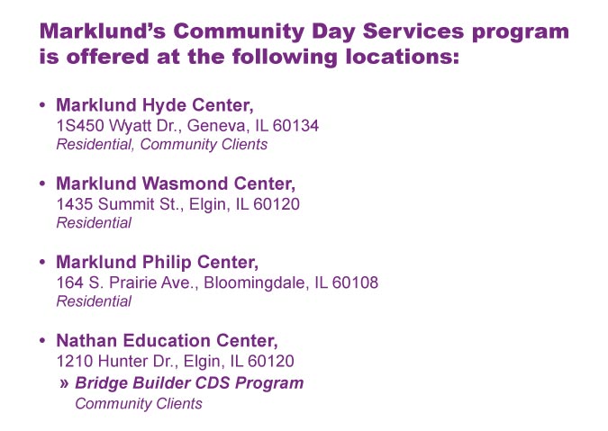 Marklund’s Community Day Services program is offered at the following locations: Marklund Hyde Center, 1S450 Wyatt Dr., Geneva, IL 60134, Residential, Community Clients Marklund Wasmond Center, 1435 Summit St., Elgin, IL 60120, Residential Marklund Philip Center, 164 S. Prairie Ave., Bloomingdale, IL 60108, Residential Nathan Education Center, 1210 Hunter Dr., Elgin, IL 60120, » Bridge Builder CDS Program, Community Clients