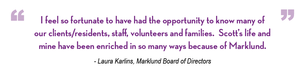 I feel so fortunate to have had the opportunity to know many of our clients/residents, staff, volunteers and families. Scott’s life and mine have been enriched in so many ways because of Marklund.