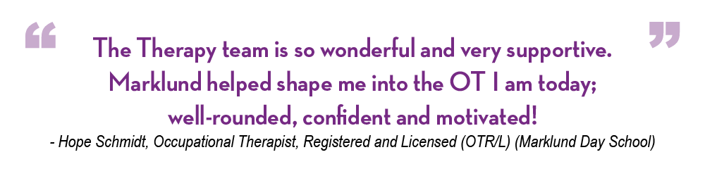 Hope Schmidt Our Stories Quote "The Therapy team is so wonderful and very supportive. Marklund helped shape me into the OT I am today; well-rounded, confident and motivated!" - Hope Schmidt, Occupational Therapist, Registered and Licensed (OTR/L) (Marklund Day School)