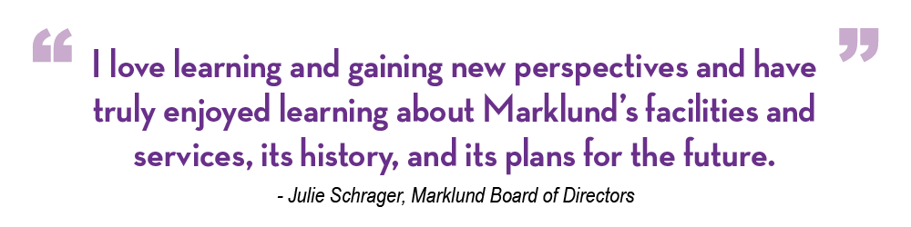 Julie Schrager Our Stories Quote "I love learning and gaining new perspectives and have truly enjoyed learning about Marklund’s facilities and services, its history, and its plans for the future." - Julie Schrager, Marklund Board of Directors